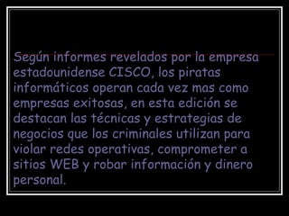 Según informes revelados por la empresa estadounidense CISCO, los piratas informáticos operan cada vez mas como empresas exitosas, en esta edición se destacan las técnicas y estrategias de negocios que los criminales utilizan para violar redes operativas, comprometer a sitios WEB y robar información y dinero personal.   