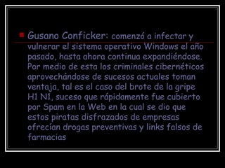 Gusano Conficker:  comenzó a infectar y vulnerar el sistema operativo Windows el año pasado, hasta ahora continua expandiéndose. Por medio de esta los criminales cibernéticos aprovechándose de sucesos actuales toman ventaja, tal es el caso del brote de la gripe H1 N1, suceso que rápidamente fue cubierto por Spam en la Web en la cual se dio que estos piratas disfrazados de empresas ofrecían drogas preventivas y links falsos de farmacias 
