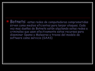 Botnets:  estas redes de computadoras comprometidas sirven como medios eficientes para lanzar ataques. Cada vez mas dueños de Botnets están alquilando estas redes a criminales que usan efectivamente estos recursos para diseminar Spams y Malwares a traves del modelo de software como servicio (SAAS)  