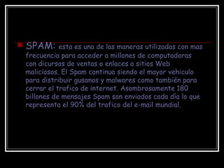 SPAM:  esta es una de las maneras utilizadas con mas frecuencia para acceder a millones de computadoras con dicursos de ventas o enlaces a sitios Web maliciosos. El Spam continua siendo el mayor vehiculo para distribuir gusanos y malwares como también para cerrar el trafico de internet. Asombrosamente 180 billones de mensajes Spam son enviados cada día lo que representa el 90% del trafico del e-mail mundial. 