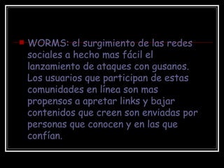 WORMS: el surgimiento de las redes sociales a hecho mas fácil el lanzamiento de ataques con gusanos. Los usuarios que participan de estas comunidades en línea son mas propensos a apretar links y bajar contenidos que creen son enviadas por personas que conocen y en las que confían. 