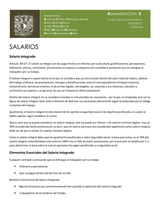 INTEGRANTES:
                                                                                       ADMINISTRACIÓN II
                               BLANCAS CORREA FERNANDA J ANINE                         TALLER JOSÉ VILLAGRÁN GARCÍA
                               CANO CANOJESSICA                                                          29/02/2012
                               JUÁREZ PÉREZ EDGAR                                                         VI SEMESTRE
                               PÉREZ MENDOZA MARICRUZ
                               RAMOS GUZMÁN LUZ MARÍA




SALARIOS
Salario Integrado
Artículo 84 LFT. El salario se integra con los pagos hechos en efectivo por cuota diaria, gratificaciones, percepciones,
habitación, primas, comisiones, prestaciones en especie y cualquiera otra cantidad o prestación que se entregue al
trabajador por su trabajo.

El Salario integral es aquel salario en el que se considera que ya esta incluido dentro del valor total del salario, además
del trabajo ordinario, las prestaciones, recargos y beneficios tales como el correspondiente al trabajo nocturno,
extraordinario, dominical y festivo, el de primas legales, extralegales, las cesantías y sus intereses, subsidios y
suministros en especie; y en general, las que se incluyan en dicha estipulación.

Dentro del salario integral, no se considera incluidas ni remuneradas las vacaciones, por lo que un empleado, aun con la
figura de salario integral, tiene todo el derecho de disfrutar sus vacaciones plenamente según lo estipulado por el código
sustantivo del trabajo.

Igualmente, el Salario integral no esta exento de los aportes a seguridad social y los Aportes parafiscales, lo cuales se
deben aportar según establece la norma.

Ahora, para que se pueda considerar un salario integral, este no puede ser inferior a 10 salarios mínimos legales mas un
30% considerado factor prestacional, es decir, que un salario para que sea considerado legalmente como salario integral,
debe ser de por lo menos 13 salarios mínimos legales.

Como el salario integral debe aportar igualmente parafiscales y sobre Seguridad social, la base para estos, es el 70% del
salario integral, entendiéndose este como el 100% mas el 30% de factor prestacional, por lo que este se dividirá por 1.3
para determinar la base sobre la cual se aportaran los pagos parafiscales y a seguridad social.

Elementos Esenciales del Salario Integrado
Cualquier cantidad o prestación que se entregue al trabajador por su trabajo

       Ordinaria y permanente

       Que se pague dentro del término de un año

Beneficio Contractual del Salario Integrado

       Algunas Empresas que contractualmente han pactado la aplicación del salario integrado:

       Trabajadores de los Poderes del Estado,
 