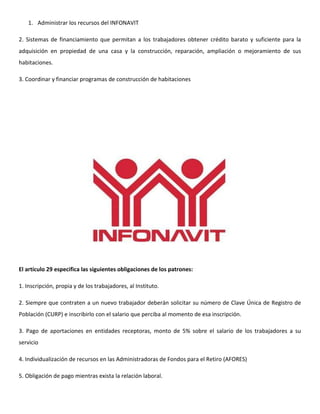 1. Administrar los recursos del INFONAVIT

2. Sistemas de financiamiento que permitan a los trabajadores obtener crédito barato y suficiente para la
adquisición en propiedad de una casa y la construcción, reparación, ampliación o mejoramiento de sus
habitaciones.

3. Coordinar y financiar programas de construcción de habitaciones




El artículo 29 especifica las siguientes obligaciones de los patrones:

1. Inscripción, propia y de los trabajadores, al Instituto.

2. Siempre que contraten a un nuevo trabajador deberán solicitar su número de Clave Única de Registro de
Población (CURP) e inscribirlo con el salario que perciba al momento de esa inscripción.

3. Pago de aportaciones en entidades receptoras, monto de 5% sobre el salario de los trabajadores a su
servicio

4. Individualización de recursos en las Administradoras de Fondos para el Retiro (AFORES)

5. Obligación de pago mientras exista la relación laboral.
 