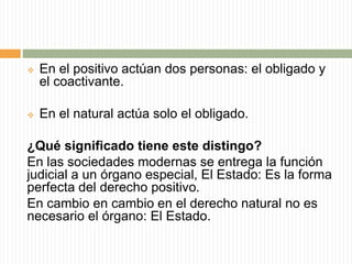  En el positivo actúan dos personas: el obligado y 
el coactivante. 
 En el natural actúa solo el obligado. 
¿Qué significado tiene este distingo? 
En las sociedades modernas se entrega la función 
judicial a un órgano especial, El Estado: Es la forma 
perfecta del derecho positivo. 
En cambio en cambio en el derecho natural no es 
necesario el órgano: El Estado. 
 