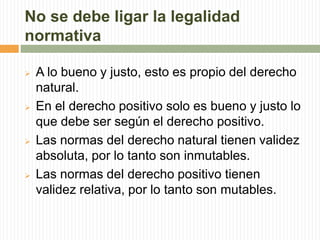 No se debe ligar la legalidad 
normativa 
 A lo bueno y justo, esto es propio del derecho 
natural. 
 En el derecho positivo solo es bueno y justo lo 
que debe ser según el derecho positivo. 
 Las normas del derecho natural tienen validez 
absoluta, por lo tanto son inmutables. 
 Las normas del derecho positivo tienen 
validez relativa, por lo tanto son mutables. 
 