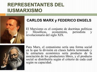 REPRESENTANTES DEL 
IUSMARXISMO 
CARLOS MARX y FEDERICO ENGELS 
El Marxismo es el conjunto de doctrinas políticas 
y filosóficas, economista, periodista y 
revolucionario del siglo XIX. 
Para Marx, el comunismo sería una forma social 
en la que la división en clases habría terminado y 
la estructura económica sería producto de la 
asociación de los productores libres, y el producto 
social se distribuiría según el criterio de cada cual 
según su capacidad. 
 