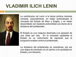VLADIMIR ILICH LENIN 
La contribucion de Lenin a la teroia jurídica marxista 
consiste, esencialmente, en haber profundizado el 
concepto del Estado de Marx y Engels, y en haber 
desarrollado con bastante profundidad una teoría de la 
dictadura del proletariado. 
El Estado es una máquina destinada a la opresión de 
una clase por otra. En la sociedad capitalista el 
Estado es un instrumento de represión que la 
burguesía emplea contra el proletariado. 
La dictadura del proletariado se caracteriza, por ser 
una etapa de transición en el camino a la sociedad sin 
Estado y sin Derecho. 
 