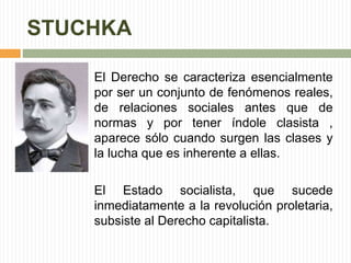 STUCHKA 
El Derecho se caracteriza esencialmente 
por ser un conjunto de fenómenos reales, 
de relaciones sociales antes que de 
normas y por tener índole clasista , 
aparece sólo cuando surgen las clases y 
la lucha que es inherente a ellas. 
El Estado socialista, que sucede 
inmediatamente a la revolución proletaria, 
subsiste al Derecho capitalista. 
 