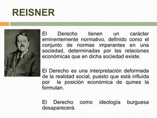 REISNER 
El Derecho tienen un carácter 
eminentemente normativo, definido como el 
conjunto de normas imperantes en una 
sociedad, determinadas por las relaciones 
económicas que en dicha sociedad existe. 
El Derecho es una interpretación deformada 
de la realidad social, puesto que está influida 
por la posición económica de quines la 
formulan. 
El Derecho como ideología burguesa 
desaparecerá. 
 