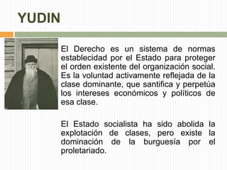 YUDIN 
El Derecho es un sistema de normas 
establecidad por el Estado para proteger 
el orden existente del organización social. 
Es la voluntad activamente reflejada de la 
clase dominante, que santifica y perpetúa 
los intereses económicos y políticos de 
esa clase. 
El Estado socialista ha sido abolida la 
explotación de clases, pero existe la 
dominación de la burguesía por el 
proletariado. 
 
