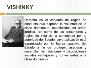 VISHINKY 
Derecho es el conjunto de reglas de 
conducta que expresa la voluntad de la 
clase dominante, establecidas en orden 
jurídico, así como de las costumbres y 
reglas de vida de la comunidad por la 
autoridad del Estado, cuya aplicación está 
garantizada por la fuerza coactiva del 
Estado a fin de proteger, asegurar y 
desarollar las relaciones y disposiciones 
sociales ventajosas y convenientes a la 
clase dominante. 
 