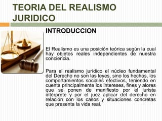 TEORIA DEL REALISMO 
JURIDICO 
INTRODUCCION 
El Realismo es una posición teórica según la cual 
hay objetos reales independientes de nuestra 
conciencia. 
Para el realismo jurídico el núcleo fundamental 
del Derecho no son las leyes, sino los hechos, los 
comportamientos sociales efectivos, teniendo en 
cuenta principalmente los intereses, fines y alores 
que se ponen de manifiesto por el jurista 
intérprete y por el juez aplicar del derecho en 
relación con los casos y situaciones concretas 
que presenta la vida real. 
 