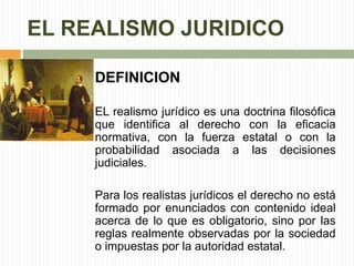 EL REALISMO JURIDICO 
DEFINICION 
EL realismo jurídico es una doctrina filosófica 
que identifica al derecho con la eficacia 
normativa, con la fuerza estatal o con la 
probabilidad asociada a las decisiones 
judiciales. 
Para los realistas jurídicos el derecho no está 
formado por enunciados con contenido ideal 
acerca de lo que es obligatorio, sino por las 
reglas realmente observadas por la sociedad 
o impuestas por la autoridad estatal. 
 