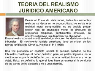 TEORIA DEL REALISMO 
JURIDICO AMERICANO 
Desde el Punto de vista moral, todas las corrientes 
realistas se declaran no cognoscitivas, no existe una 
realidad moral congnoscible, no es posible probar 
ningún tipo de enunciado moral, es producto de 
creaciones religiosas, sentimientos emotivos, de 
apetitos subjetivos, sin demostrar su objetividad. 
Para el realismo americano la realidad jurídica son las decisiones de los 
tribunales. El movimiento realista americano tiene su origen en las 
teorías jurídicas de Oliver W. Holmes (1841-1935). 
Una vez producido un conflicto judicial, la decisión definitiva de los 
tribunales constituye el deber definitivo para las partes litigiosas, en la 
medida en la que la decisión del Juez es una realidad humana y no un 
objeto físico, en definitiva lo que el Juez hace es evaluar si la conducta 
de las partes se ha ajustado o no a unas normas. 
 