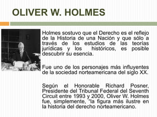 OLIVER W. HOLMES 
Holmes sostuvo que el Derecho es el reflejo 
de la Historia de una Nación y que sólo a 
través de los estudios de las teorías 
jurídicas y los históricos, es posible 
descubrir su esencia. 
Fue uno de los personajes más influyentes 
de la sociedad norteamericana del siglo XX. 
Según el Honorable Richard Posner, 
Presidente del Tribunal Federal del Seventh 
Circuit entre 1993 y 2000, Oliver W. Holmes 
fue, simplemente, “la figura más ilustre en 
la historia del derecho norteamericano. 
 