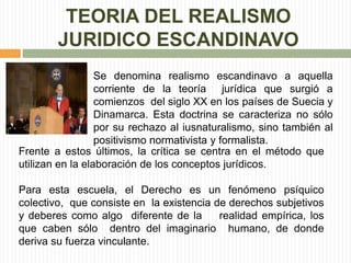 TEORIA DEL REALISMO 
JURIDICO ESCANDINAVO 
Se denomina realismo escandinavo a aquella 
corriente de la teoría jurídica que surgió a 
comienzos del siglo XX en los países de Suecia y 
Dinamarca. Esta doctrina se caracteriza no sólo 
por su rechazo al iusnaturalismo, sino también al 
positivismo normativista y formalista. 
Frente a estos últimos, la crítica se centra en el método que 
utilizan en la elaboración de los conceptos jurídicos. 
Para esta escuela, el Derecho es un fenómeno psíquico 
colectivo, que consiste en la existencia de derechos subjetivos 
y deberes como algo diferente de la realidad empírica, los 
que caben sólo dentro del imaginario humano, de donde 
deriva su fuerza vinculante. 
 