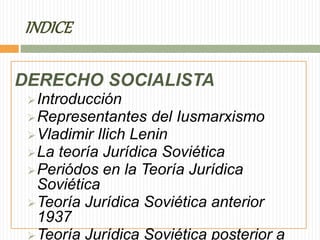 INDICE 
DERECHO SOCIALISTA 
Introducción 
Representantes del Iusmarxismo 
Vladimir Ilich Lenin 
La teoría Jurídica Soviética 
Periódos en la Teoría Jurídica 
Soviética 
Teoría Jurídica Soviética anterior 
1937 
Teoría Jurídica Soviética posterior a 
 