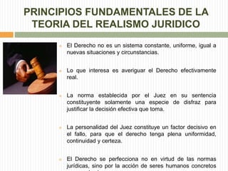 PRINCIPIOS FUNDAMENTALES DE LA 
TEORIA DEL REALISMO JURIDICO 
 El Derecho no es un sistema constante, uniforme, igual a 
nuevas situaciones y circunstancias. 
 Lo que interesa es averiguar el Derecho efectivamente 
real. 
 La norma establecida por el Juez en su sentencia 
constituyente solamente una especie de disfraz para 
justificar la decisión efectiva que toma. 
 La personalidad del Juez constituye un factor decisivo en 
el fallo, para que el derecho tenga plena uniformidad, 
continuidad y certeza. 
 El Derecho se perfecciona no en virtud de las normas 
jurídicas, sino por la acción de seres humanos concretos 
que son los jueces. 
 