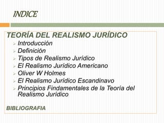 INDICE 
TEORÍA DEL REALISMO JURÍDICO 
 Introducción 
 Definición 
 Tipos de Realismo Jurídico 
 El Realismo Jurídico Americano 
 Oliver W Holmes 
 El Realismo Jurídico Escandinavo 
 Principios Findamentales de la Teoría del 
Realismo Jurídico 
BIBLIOGRAFIA 
 