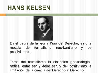 HANS KELSEN 
Es el padre de la teoría Pura del Derecho, es una 
mezcla de formalismo neo-kantiano y de 
positivismos. 
Toma del formalismo la distincion gnoseológica 
radical entre ser y debe ser, y del positivismo la 
limitación de la ciencia del Derecho al Derecho 
 