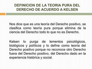DEFINICION DE LA TEORIA PURA DEL 
DERECHO DE ACUERDO A KELSEN 
Nos dice que es una teoría del Derecho positivo, se 
clasifica como teoría pura porque elimina de la 
ciencia del Derecho todo lo que no es Derecho. 
Kelsen lo purga de lementos psicológicos, 
biológicos y políticos y lo define como teoría del 
Derecho positivo porque no reconoce otro Derecho 
fuera del Derecho positivo, del Derecho dado en la 
experiencia histórica y social. 
 
