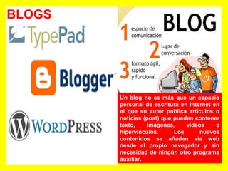 BLOGS
Un blog no es más que un espacio
personal de escritura en Internet en
el que su autor publica artículos o
noticias (post) que pueden contener
texto, imágenes, videos e
hipervínculos. Los nuevos
contenidos se añaden vía web
desde el propio navegador y sin
necesidad de ningún otro programa
auxiliar.
 