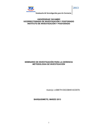 2013
          Seminario de Investigación para la Gerencia


             UNIVERSIDAD YACAMBÚ
VICERRECTORADO DE INVESTIGACIÓN Y POSTGRADO
    INSTITUTO DE INVESTIGACIÓN Y POSTGRADO




 SEMINARIO DE INVESTIGACIÒN PARA LA GERENCIA
       METODOLOGIA DE INVESTIGACIÒN




                       Autor(a): LISBETH ESCOBAR ACOSTA




         BARQUISIMETO, MARZO 2013




                         1
 