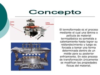 El termoformado es el proceso
mediante el cual una lámina o
película de material
termoplástico es sometida a
calentamiento hasta lograr su
reblandecimiento y luego es
forzada a tomar una forma
determinada dentro de un
molde para su posterior
enfriamiento. En este proceso
de transformación únicamente
se modifican las propiedades
físicas del material.