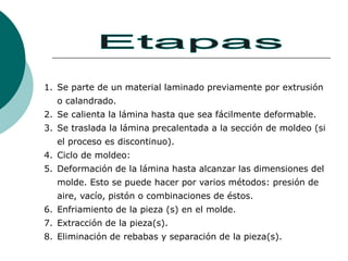 1. Se parte de un material laminado previamente por extrusión
o calandrado.
2. Se calienta la lámina hasta que sea fácilmente deformable.
3. Se traslada la lámina precalentada a la sección de moldeo (si
el proceso es discontinuo).
4. Ciclo de moldeo:
5. Deformación de la lámina hasta alcanzar las dimensiones del
molde. Esto se puede hacer por varios métodos: presión de
aire, vacío, pistón o combinaciones de éstos.
6. Enfriamiento de la pieza (s) en el molde.
7. Extracción de la pieza(s).
8. Eliminación de rebabas y separación de la pieza(s).
