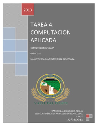 2013


   TAREA 4:
   COMPUTACION
   APLICADA
   COMPUTACION APLICADA

   GRUPO: 1-2

   MAESTRA: RITA ISELA DOMINGUEZ DOMINGUEZ




                     FRANCISCO ANDRES MEXIA ROBLES
       ESCUELA SUPERIOR DE AGRICULTURA DEL VALLE DEL
                                             FUERTE
                                     22/03/2013
 