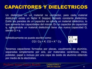 CAPACITORES Y DIELECTRICOS 
Un dieléctrico es un material no conductor, para cada material 
dieléctrico existe un factor K...