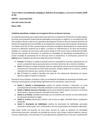 Tarea 2: Matriz de posibilidades pedagógicas, didácticas & tecnológicas, a la luz de los modelos SAMR
& TIM.
MEMTIC - Universidad ICESI
Jhon Jairo Castro Conrado
Marzo, 2024
Unidad de aprendizaje a trabajar con el programa Técnico en Recurso Humanos
La unidad de aprendizaje que se desarrollará hace parte de la competencia Interacción en Lengua Inglesa,
que tiene como propósito el desarrollo de habilidades comunicativas en inglés en un nivel básico (A1-A2).
Esta unidad se llevará a cabo con los aprendices del programa Técnico en Recurso Humano del Centro de
Gestión Tecnología de Servicios del SENA, en la ciudad de Cali. El grupo está conformado por 30 aprendices
con edades entre 18 y 25 años, quienes esperan al finalizar el programa desempañarse en el área talento
humano en diferentes empresas de la región. La práctica se implementará en 25 horas de formación,
divididas en 5 sesiones de cinco horas cada semana, desde el 14 de marzo hasta el 18 de abril del 2024.
Durante este periodo de formación, se realizarán las actividades de aprendizaje correspondientes al
primer resultado de aprendizaje de los siete que tiene la competencia. A continuación, presento los
saberes que se trabajaran durante esta etapa del proceso formativo.
● Conocer: Al finalizar la unidad el aprendiz estará en capacidad de reconocer expresiones de uso
común y vocabulario básico para presentarse y nombrar elementos de su entorno inmediato.
● Hacer: Al finalizar la unidad el aprendiz estará en capacidad de comunicarse de forma limitada en
situaciones de intercambio de información personal, nombrar objetos de su entorno, nombrar
miembros de la familia, dar y solicitar la hora en inglés.
● Ser: Al finalizar la unidad el aprendiz será capaz de usar expresiones idiomáticas de manera
oportuna según lo requiera la situación.
Durante las cinco sesiones, se llevarán a cabo una variedad de actividades de aprendizaje diseñadas para
fomentar la participación y el aprendizaje significativo de los estudiantes. Estas incluirán:
● Sesión 1, Saludos y Presentaciones: práctica de saludos formales e informales, así como
presentaciones personales utilizando vocabulario y estructuras gramaticales básicas en inglés.
● Sesión 2, Objetos Comunes y Posesión: practica para identificar objetos comunes en el entorno
de formación y expresar posesión utilizando la estructura "Have".
● Sesión 3, La Familia: actividad relacionada con los miembros de la familia, así como descripción
las relaciones familiares en inglés.
● Sesión 4, La Hora: practica para solicitar y dar la hora en inglés, utilizando frases y vocabulario
apropiado.
● Sesión 5, Descripción de Habilidades: práctica de descripción de habilidades personales
utilizando el verbo modal "can", enfatizando la estructura gramatical y el vocabulario adecuado.
Cada sesión tendrá una duración de cinco horas, durante las cuales se realizarán las actividades
anteriormente descritas, utilizando una variedad de recursos, que incluyen material didáctico impreso,
recursos audiovisuales, y herramientas TIC como aplicaciones y plataformas en línea que complementen
 