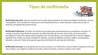Tipos de multimedia
Multimedia educativa: este se encuentra mucho antes de que existieran los medio tecnológicos existentes, como la
computadora. Se lo considera el medio por el cual el estudiante lleva un orden lineal de su educación, es decir a
distancia, semipresencial, presencial, etc.
Multimedia Publicitaria: Se refiere a la utilización de medios para la exposición de una campaña en concreto. Se
maneja un producto que desea ser expuesto con diferentes tipos de recursos. Hoy en día con el avance de la
tecnología la manera de imponer estas campañas tiene muchos efectos, con la utilización de numerosos objetos
digitales se ha creado una amplia variedad de métodos, a través de teléfonos celulares, tablets, computadoras,
televisión, radio, etc.Todos estos aparatos garantizan la difusión de este tipo de multimedia.
Multimedia comercial: Su principal función es la de convencer a su interlocutor consumir determinado bien o servicio
que se ofrece. Las imágenes visuales, los sonidos, el factor de deseo, entran en juego en este medio.
 