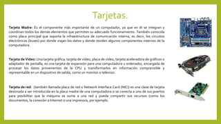 Tarjetas.
Tarjeta Madre: Es el componente más importante de un computador, ya que en él se integran y
coordinan todos los demás elementos que permiten su adecuado funcionamiento. También conocida
como placa principal que soporta la infraestructura de comunicación interna, es decir, los circuitos
electrónicos (buses) por donde viajan los datos y donde residen algunos componentes internos de la
computadora.
Tarjeta de Video: Una tarjeta gráfica, tarjeta de vídeo, placa de vídeo, tarjeta aceleradora de gráficos o
adaptador de pantalla, es una tarjeta de expansión para una computadora u ordenador, encargada de
procesar los datos provenientes de la CPU y transformarlos en información comprensible y
representable en un dispositivo de salida, como un monitor o televisor.
Tarjeta de red: (también llamada placa de red o Network Interface Card (NIC)) es una clase de tarjeta
destinada a ser introducida en la placa madre de una computadora o se conecta a uno de sus puertos
para posibilitar que la máquina se sume a una red y pueda compartir sus recursos (como los
documentos, la conexión a Internet o una impresora, por ejemplo.
 
