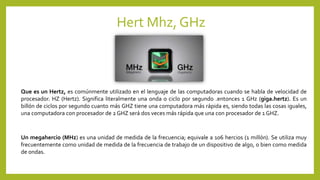 Hert Mhz, GHz
Que es un Hertz, es comúnmente utilizado en el lenguaje de las computadoras cuando se habla de velocidad de
procesador. HZ (Hertz). Significa literalmente una onda o ciclo por segundo .entonces 1 GHz (giga.hertz). Es un
billón de ciclos por segundo cuanto más GHZ tiene una computadora más rápida es, siendo todas las cosas iguales,
una computadora con procesador de 2 GHZ será dos veces más rápida que una con procesador de 1 GHZ.
Un megahercio (MHz) es una unidad de medida de la frecuencia; equivale a 106 hercios (1 millón). Se utiliza muy
frecuentemente como unidad de medida de la frecuencia de trabajo de un dispositivo de algo, o bien como medida
de ondas.
 