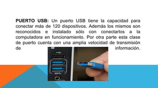 PUERTO USB: Un puerto USB tiene la capacidad para
conectar más de 120 dispositivos. Además los mismos son
reconocidos e instalado sólo con conectarlos a la
computadora en funcionamiento. Por otra parte esta clase
de puerto cuenta con una amplia velocidad de transmisión
de información.
 