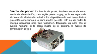 Fuente de poder: La fuente de poder, también conocida como
fuente de alimentación, o en inglés power supply, es la encargada de
alimentar de electricidad a todos los dispositivos de una computadora
que estén conectados a la placa madre de esta, esto es, de darles la
energía necesaria para que funcionen. Haciendo un simil con el
cuerpo humano, si la placa madre es el cerebro, la fuente de
alimentación sería el corazón.
 
