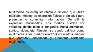 Multimedia es cualquier objeto o sistema que utiliza
múltiples medios de expresión físicos o digitales para
presentar o comunicar información. De allí la
expresión multimedios. Los medios pueden ser
variados, desde texto e imágenes, hasta animación,
sonido, video, etc. También se puede calificar como
multimedia a los medios electrónicos u otros medios
que permiten almacenar y presentar contenido
multimedia.
 