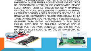 TARJETA CONTROLADORA IDE: ES UNA TARJETA PARA
EXPANSIÓN QUE PERMITE LA CONEXIÓN DE VARIOS TIPOS
DE DISPOSITIVOS INTERNOS IDE ("INTEGRATED DEVICE
ELECTRONIC"), ESTO ES DISCOS DUROS Y UNIDADES
ÓPTICAS, ASÍ COMO DISQUETERAS Y CIERTOS PUERTOS.
LA TARJETA CONTROLADORA SE INSERTA DENTRO DE LAS
RANURAS DE EXPANSIÓN O "SLOTS" INTEGRADAS EN LA
TARJETA PRINCIPAL ("MOTHERBOARD") Y SE ATORNILLA AL
GABINETE PARA EVITAR MOVIMIENTOS Y POR ENDE
FALLAS. ESTE TIPO DE TARJETAS INTEGRAN UNO O
VARIOS PUERTOS PARA CONECTAR LOS DISPOSITIVOS
EXTERNOS TALES COMO EL RATÓN, LA IMPRESORA, EL
ESCÁNER, ETC
 