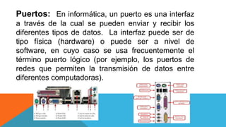 Puertos: En informática, un puerto es una interfaz
a través de la cual se pueden enviar y recibir los
diferentes tipos de datos. La interfaz puede ser de
tipo física (hardware) o puede ser a nivel de
software, en cuyo caso se usa frecuentemente el
término puerto lógico (por ejemplo, los puertos de
redes que permiten la transmisión de datos entre
diferentes computadoras).
 