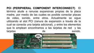 PCI (PERIPHERAL COMPONENT INTERCONNECT) El
término alude a ranuras expansivas propias de la placa
madre, por medio de las cuales es posible conectar placas
de video, sonido, entre otros. Actualmente se sigue
utilizando el slot PCI (ranura de expansión a través de la
cual se conecta una tarjeta adicional), y entre los elementos
que lo emplean encontramos a las tarjetas de red y las
tarjetas de sonido.
 