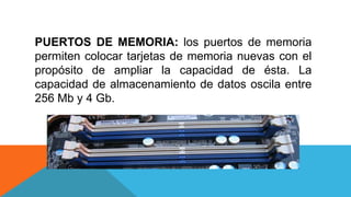 PUERTOS DE MEMORIA: los puertos de memoria
permiten colocar tarjetas de memoria nuevas con el
propósito de ampliar la capacidad de ésta. La
capacidad de almacenamiento de datos oscila entre
256 Mb y 4 Gb.
 