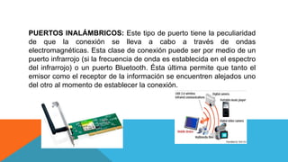 PUERTOS INALÁMBRICOS: Este tipo de puerto tiene la peculiaridad
de que la conexión se lleva a cabo a través de ondas
electromagnéticas. Esta clase de conexión puede ser por medio de un
puerto infrarrojo (si la frecuencia de onda es establecida en el espectro
del infrarrojo) o un puerto Bluetooth. Ésta última permite que tanto el
emisor como el receptor de la información se encuentren alejados uno
del otro al momento de establecer la conexión.
 