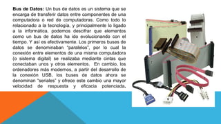 Bus de Datos: Un bus de datos es un sistema que se
encarga de transferir datos entre componentes de una
computadora o red de computadoras. Como todo lo
relacionado a la tecnología, y principalmente lo ligado
a la informática, podemos descifrar que elementos
como un bus de datos ha ido evolucionando con el
tiempo. Y así es efectivamente. Los primeros buses de
datos se denominaban “paralelos”, por lo cual la
conexión entre elementos de una misma computadora
(o sistema digital) se realizaba mediante cintas que
conectaban unos y otros elementos. En cambio, los
ordenadores más modernos, a partir del desarrollo de
la conexión USB, los buses de datos ahora se
denominan “seriales” y ofrece este cambio una mayor
velocidad de respuesta y eficacia potenciada.
 