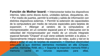 Función de Mother board: + Interconectar todos los dispositivos
internos, tales como discos duros, unidades ópticas, disqueteras, etc.
+ Por medio de puertos, permitir la entrada y salida de información con
distintos dispositivos externos. + Permitir la extensión de capacidades
de la computadora por medio de ranuras especiales para tarjetas de
expansión. + Albergar al cerebro de la computadora: el
microprocesador, en un conector espacial para el + Adecuarse con la
velocidad del microprocesador por medio de un circuito integrado
especial llamado "Chipset" el cuál viene soldado también a la placa. +
Opcionalmente integrar ciertos dispositivos de video, audio y red en la
placa y evitar el uso de tarjetas de expansión. + Distribuir electricidad
adecuada a sus distintos elementos montados en ella (Chipset,
puertos, memorias RAM, etc.). + Soportar la inserción memoria RAM y
memoria caché en ranuras especiales para ellas.
 
