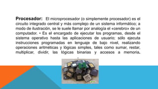 Procesador: El microprocesador (o simplemente procesador) es el
circuito integrado central y más complejo de un sistema informático; a
modo de ilustración, se le suele llamar por analogía el «cerebro» de un
computador. • Es el encargado de ejecutar los programas, desde el
sistema operativo hasta las aplicaciones de usuario; sólo ejecuta
instrucciones programadas en lenguaje de bajo nivel, realizando
operaciones aritméticas y lógicas simples, tales como sumar, restar,
multiplicar, dividir, las lógicas binarias y accesos a memoria.
.
 