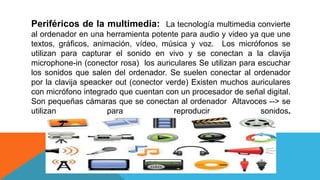 Periféricos de la multimedia: La tecnología multimedia convierte
al ordenador en una herramienta potente para audio y video ya que une
textos, gráficos, animación, vídeo, música y voz. Los micrófonos se
utilizan para capturar el sonido en vivo y se conectan a la clavija
microphone-in (conector rosa) los auriculares Se utilizan para escuchar
los sonidos que salen del ordenador. Se suelen conectar al ordenador
por la clavija speacker out (conector verde) Existen muchos auriculares
con micrófono integrado que cuentan con un procesador de señal digital.
Son pequeñas cámaras que se conectan al ordenador Altavoces --> se
utilizan para reproducir sonidos.
 
