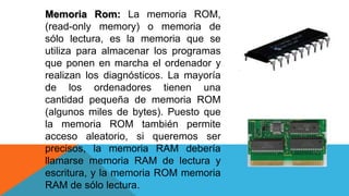 Memoria Rom: La memoria ROM,
(read-only memory) o memoria de
sólo lectura, es la memoria que se
utiliza para almacenar los programas
que ponen en marcha el ordenador y
realizan los diagnósticos. La mayoría
de los ordenadores tienen una
cantidad pequeña de memoria ROM
(algunos miles de bytes). Puesto que
la memoria ROM también permite
acceso aleatorio, si queremos ser
precisos, la memoria RAM debería
llamarse memoria RAM de lectura y
escritura, y la memoria ROM memoria
RAM de sólo lectura.
 