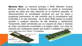 Memoria Ram: La memoria principal o RAM (Random Access
Memory, Memoria de Acceso Aleatorio) es donde el computador
guarda los datos que está utilizando en el momento presente. El
almacenamiento es considerado temporal por que los datos y
programas permanecen en ella mientras que la computadora este
encendida o no sea reiniciada. Se le llama RAM porque es posible
acceder a cualquier ubicación de ella aleatoria y rápidamente
Físicamente, están constituidas por un conjunto de chips o módulos
de chips normalmente conectados a la tarjeta madre. Los chips de
memoria son rectángulos negros que suelen ir soldados en grupos a
unas plaquitas con "pines" o contactos
 