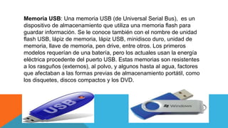 Memoria USB: Una memoria USB (de Universal Serial Bus), es un
dispositivo de almacenamiento que utiliza una memoria flash para
guardar información. Se le conoce también con el nombre de unidad
flash USB, lápiz de memoria, lápiz USB, minidisco duro, unidad de
memoria, llave de memoria, pen drive, entre otros. Los primeros
modelos requerían de una batería, pero los actuales usan la energía
eléctrica procedente del puerto USB. Estas memorias son resistentes
a los rasguños (externos), al polvo, y algunos hasta al agua, factores
que afectaban a las formas previas de almacenamiento portátil, como
los disquetes, discos compactos y los DVD.
 